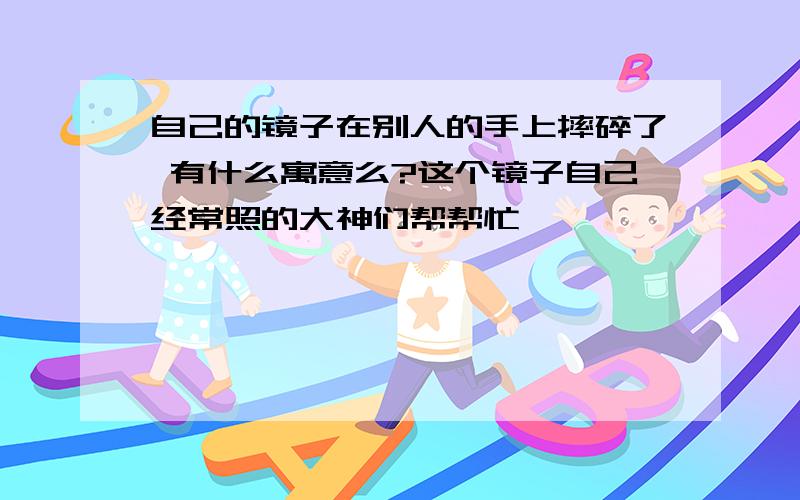 自己的镜子在别人的手上摔碎了 有什么寓意么?这个镜子自己经常照的大神们帮帮忙