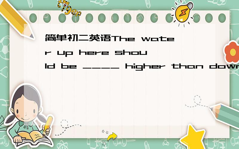 简单初二英语The water up here should be ____ higher than down-stre