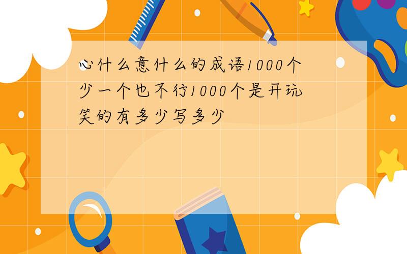 心什么意什么的成语1000个少一个也不行1000个是开玩笑的有多少写多少