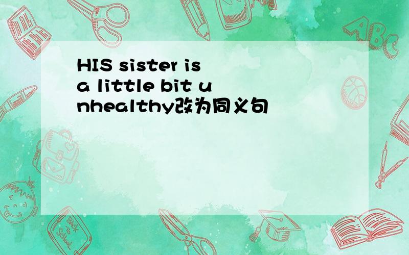 HIS sister is a little bit unhealthy改为同义句