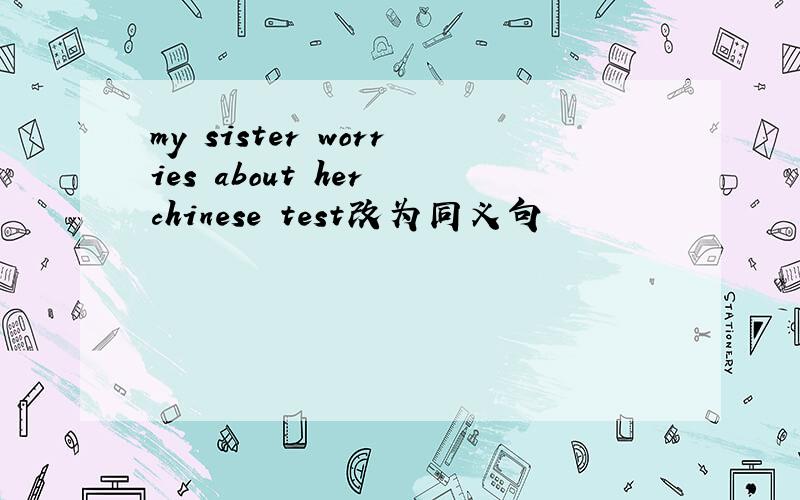 my sister worries about her chinese test改为同义句