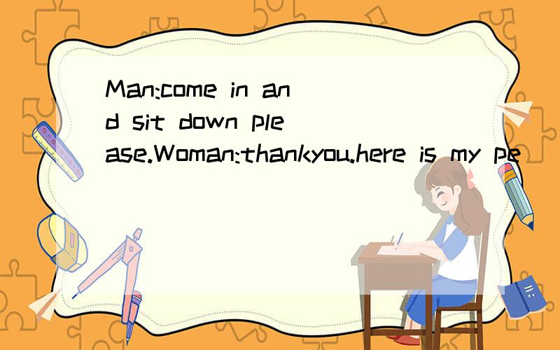 Man:come in and sit down please.Woman:thankyou.here is my pe