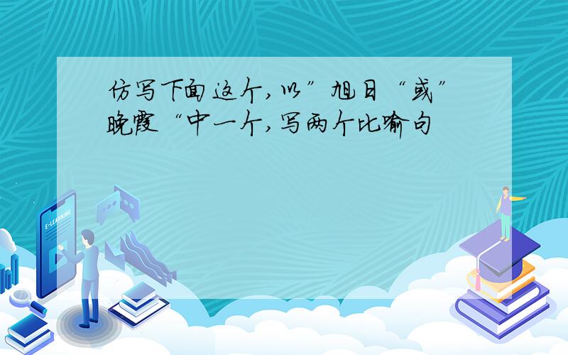 仿写下面这个,以”旭日“或”晚霞“中一个,写两个比喻句