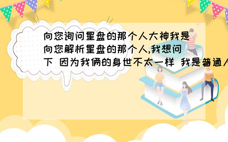 向您询问星盘的那个人大神我是向您解析星盘的那个人,我想问下 因为我俩的身世不太一样 我是普通人家的孩子 她是一个孤儿 我