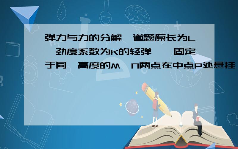 弹力与力的分解一道题原长为L,劲度系数为K的轻弹簧,固定于同一高度的M,N两点在中点P处悬挂一重为G的物体而处于平衡此时