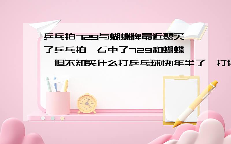 乒乓拍729与蝴蝶牌最近想买了乒乓拍,看中了729和蝴蝶,但不知买什么打乒乓球快1年半了,打得还可以,最喜欢正手拉球,也