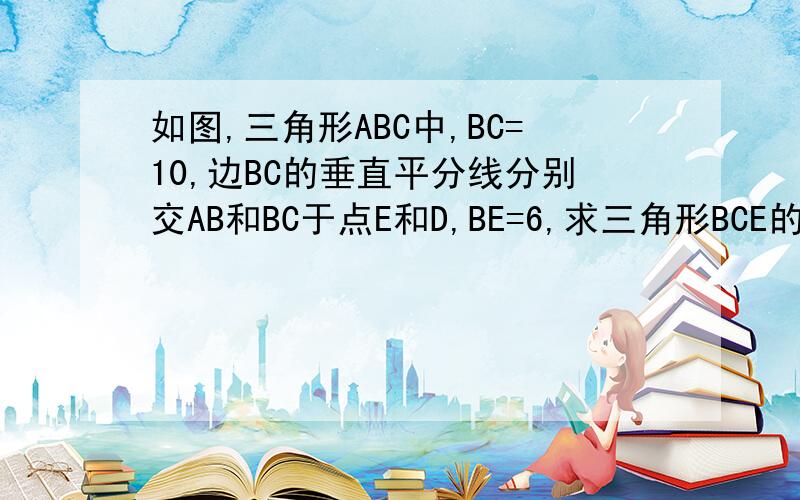 如图,三角形ABC中,BC=10,边BC的垂直平分线分别交AB和BC于点E和D,BE=6,求三角形BCE的周长,说明理由