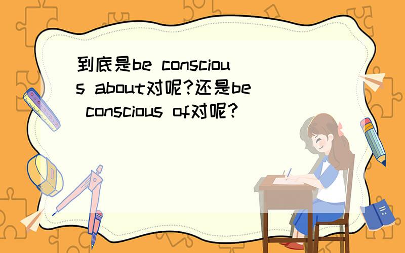 到底是be conscious about对呢?还是be conscious of对呢?