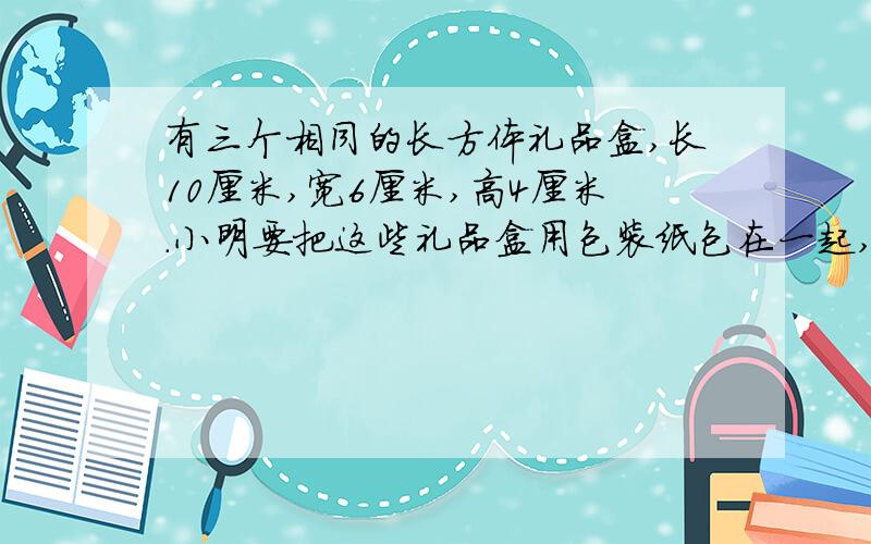 有三个相同的长方体礼品盒,长10厘米,宽6厘米,高4厘米.小明要把这些礼品盒用包装纸包在一起,请你写出