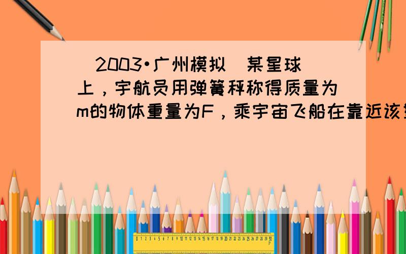 （2003•广州模拟）某星球上，宇航员用弹簧秤称得质量为m的物体重量为F，乘宇宙飞船在靠近该星球表面空间飞行，测得环绕周