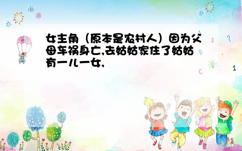 女主角（原本是农村人）因为父母车祸身亡,去姑姑家住了姑姑有一儿一女,