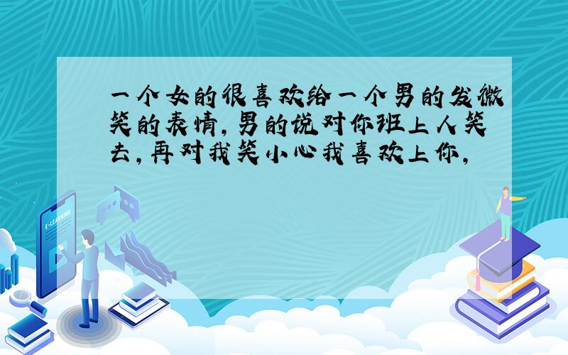 一个女的很喜欢给一个男的发微笑的表情,男的说对你班上人笑去,再对我笑小心我喜欢上你,