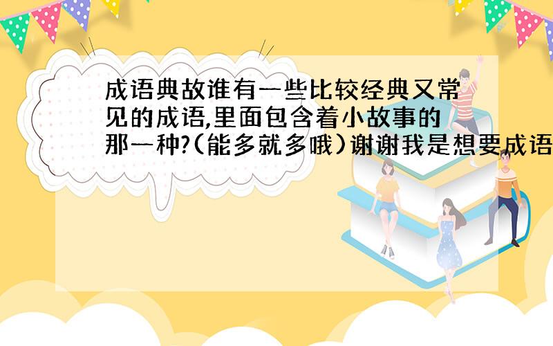 成语典故谁有一些比较经典又常见的成语,里面包含着小故事的那一种?(能多就多哦)谢谢我是想要成语里面的典故（故事）不是要解