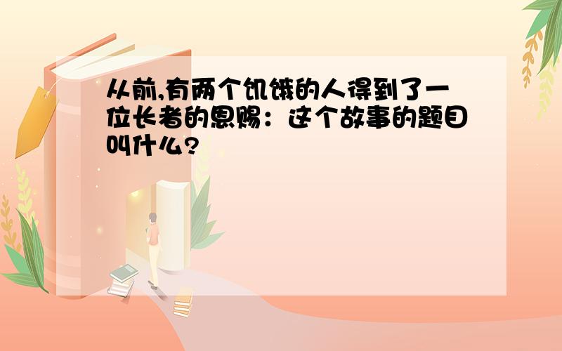 从前,有两个饥饿的人得到了一位长者的恩赐：这个故事的题目叫什么?