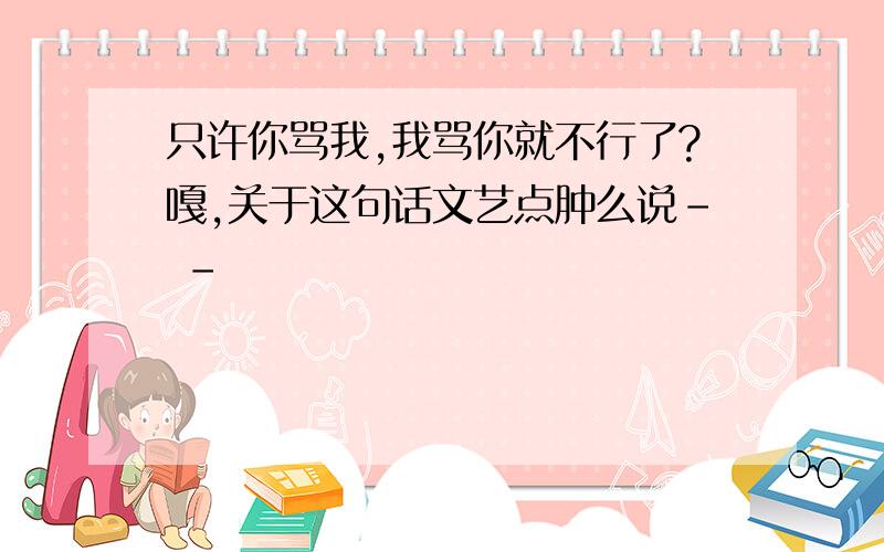 只许你骂我,我骂你就不行了?嘎,关于这句话文艺点肿么说- -