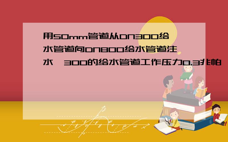 用50mm管道从DN300给水管道向DN800给水管道注水,300的给水管道工作压力0.3兆帕 ,800的管道下游与上游