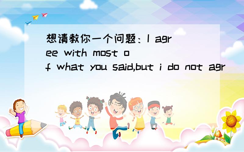 想请教你一个问题：I agree with most of what you said,but i do not agr