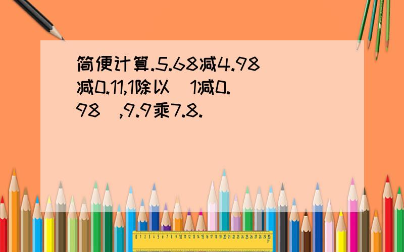 简便计算.5.68减4.98减0.11,1除以（1减0.98）,9.9乘7.8.