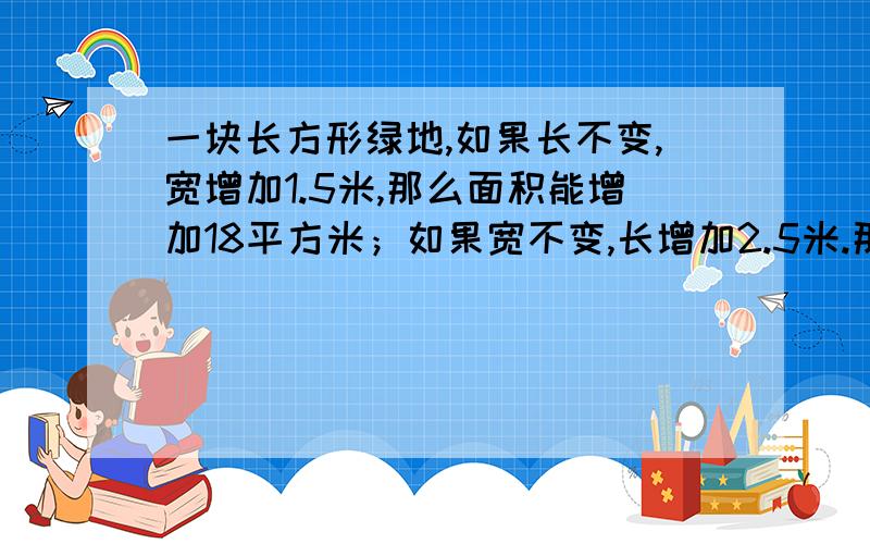 一块长方形绿地,如果长不变,宽增加1.5米,那么面积能增加18平方米；如果宽不变,长增加2.5米.那么面积能增加20平方