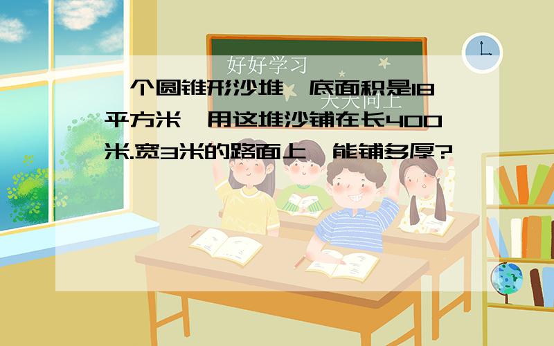 一个圆锥形沙堆,底面积是18平方米,用这堆沙铺在长400米.宽3米的路面上,能铺多厚?