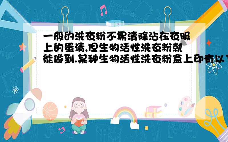 一般的洗衣粉不易清除沾在衣服上的蛋清,但生物活性洗衣粉就能做到.某种生物活性洗衣粉盒上印有以下资料（见下表）.