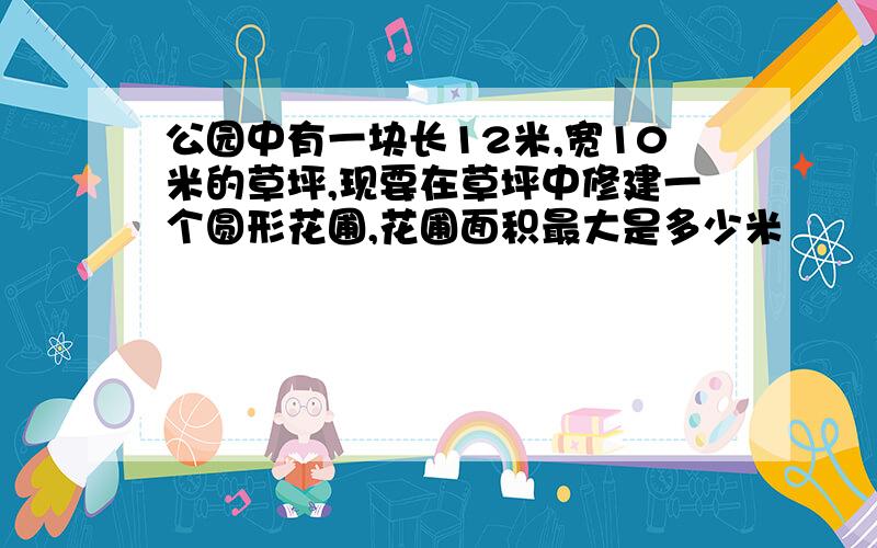 公园中有一块长12米,宽10米的草坪,现要在草坪中修建一个圆形花圃,花圃面积最大是多少米