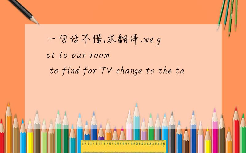 一句话不懂,求翻译.we got to our room to find for TV change to the ta