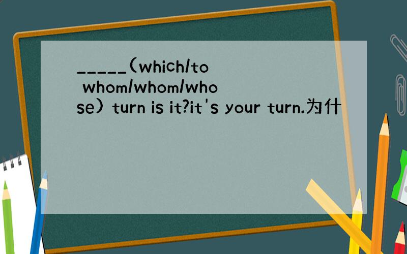 _____(which/to whom/whom/whose) turn is it?it's your turn.为什