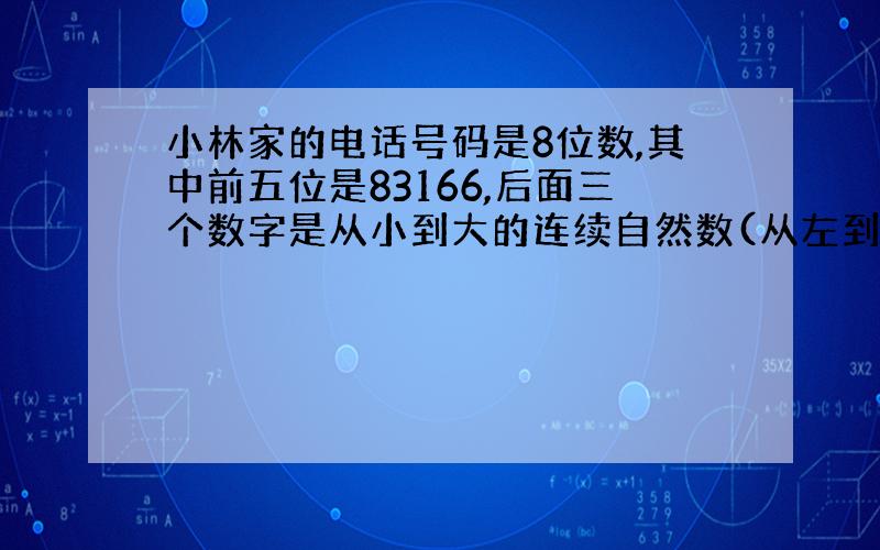 小林家的电话号码是8位数,其中前五位是83166,后面三个数字是从小到大的连续自然数(从左到右排列),且这三个数字之和等