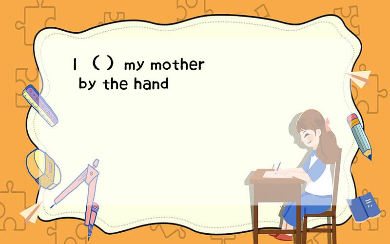 I （ ）my mother by the hand