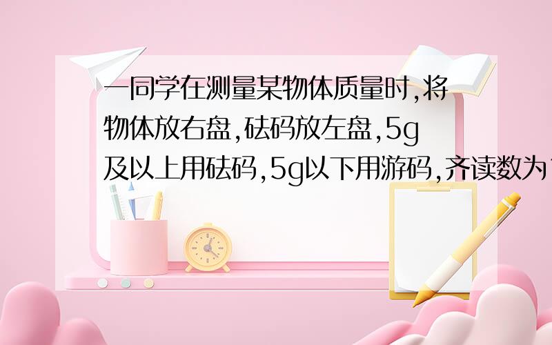 一同学在测量某物体质量时,将物体放右盘,砝码放左盘,5g及以上用砝码,5g以下用游码,齐读数为10.4克.那么该物体的实