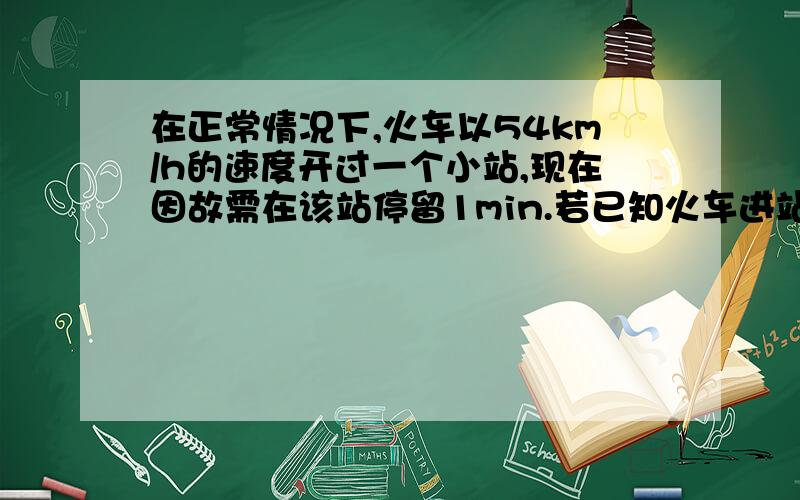 在正常情况下,火车以54km/h的速度开过一个小站,现在因故需在该站停留1min.若已知火车进站过程中减速的位移为375