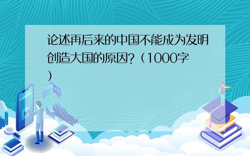 论述再后来的中国不能成为发明创造大国的原因?（1000字）