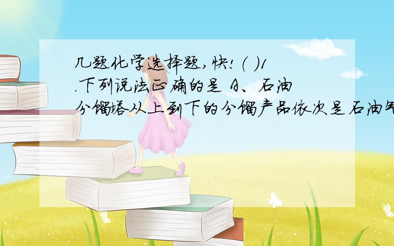 几题化学选择题,快!（ ）1.下列说法正确的是 A、石油分馏塔从上到下的分馏产品依次是石油气、汽油、煤油、润滑油、柴油、