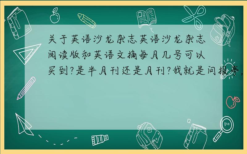 关于英语沙龙杂志英语沙龙杂志阅读版和英语文摘每月几号可以买到?是半月刊还是月刊?我就是问报亭，报亭卖报的都不肯定，就说月