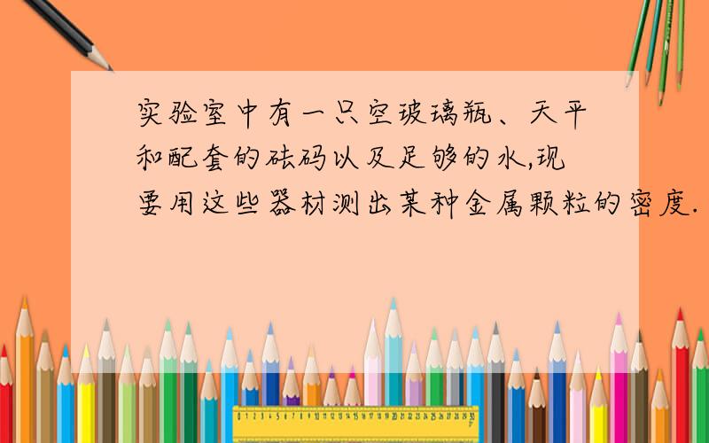 实验室中有一只空玻璃瓶、天平和配套的砝码以及足够的水,现要用这些器材测出某种金属颗粒的密度.