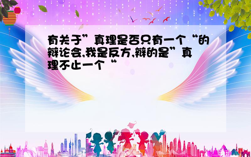 有关于”真理是否只有一个“的辩论会,我是反方,辩的是”真理不止一个“