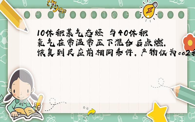 10体积某气态烃 与40体积氧气在常温常压下混合后点燃,恢复到反应前相同条件,产物仅为co2和液态水.该烃不可能是