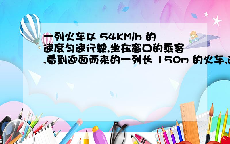 一列火车以 54KM/h 的速度匀速行驶,坐在窗口的乘客,看到迎面而来的一列长 150m 的火车,通过乘客所在的窗口公用