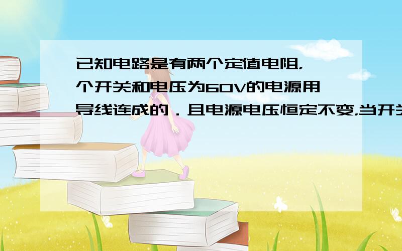 已知电路是有两个定值电阻，一个开关和电压为60V的电源用导线连成的．且电源电压恒定不变，当开关处于某一状态（断开或闭合）