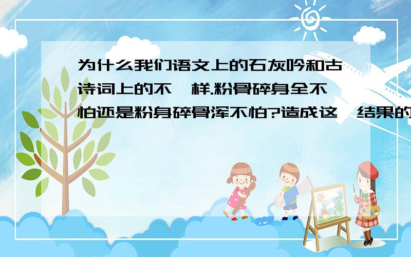 为什么我们语文上的石灰吟和古诗词上的不一样.粉骨碎身全不怕还是粉身碎骨浑不怕?造成这一结果的原因是