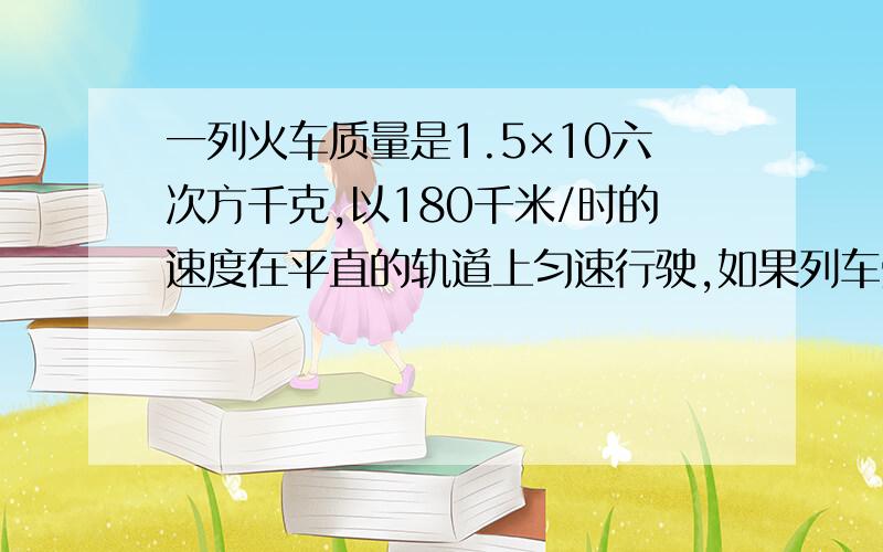 一列火车质量是1.5×10六次方千克,以180千米/时的速度在平直的轨道上匀速行驶,如果列车受到的阻力是它自