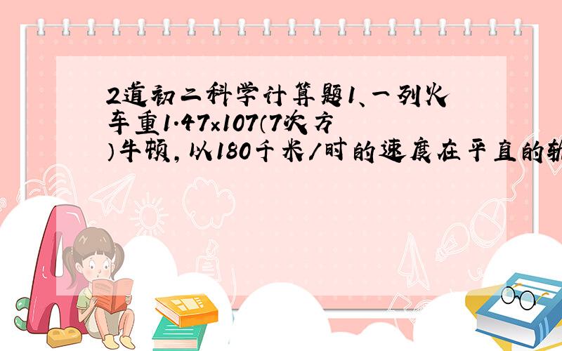 2道初二科学计算题1、一列火车重1.47×107（7次方）牛顿,以180千米/时的速度在平直的轨道上匀速行驶,如果列车受