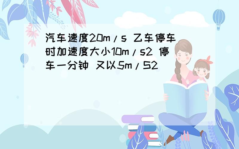 汽车速度20m/s 乙车停车时加速度大小10m/s2 停车一分钟 又以5m/S2