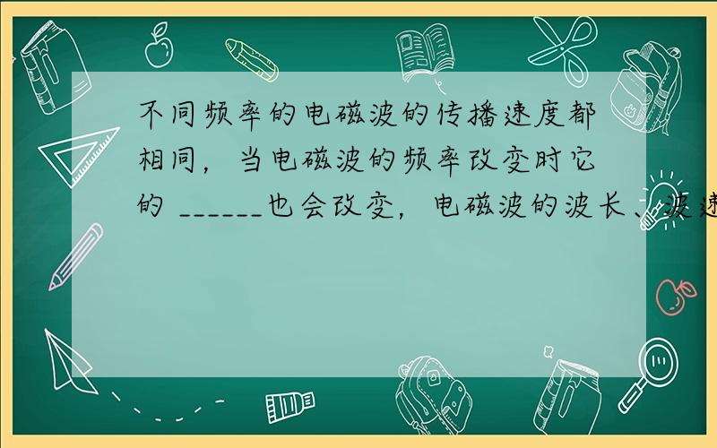 不同频率的电磁波的传播速度都相同，当电磁波的频率改变时它的 ______也会改变，电磁波的波长、波速和频率的关系可以用公