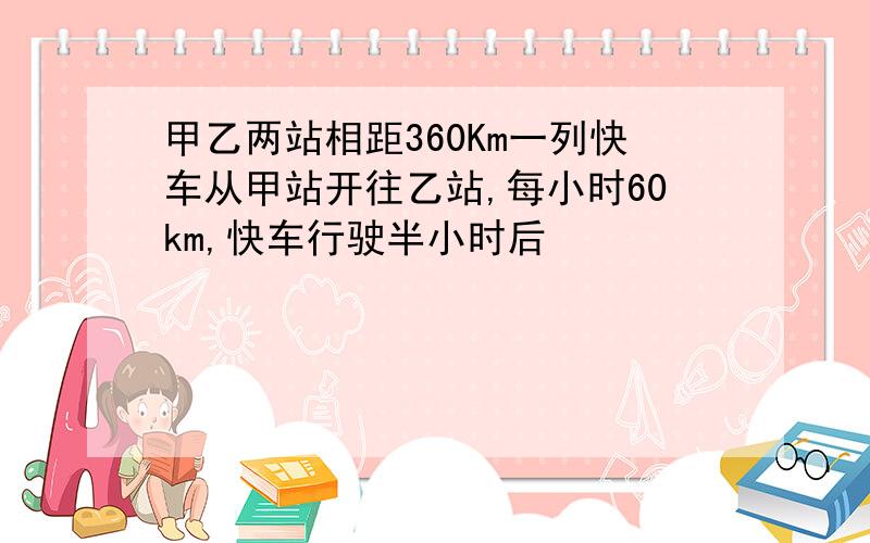 甲乙两站相距360Km一列快车从甲站开往乙站,每小时60km,快车行驶半小时后