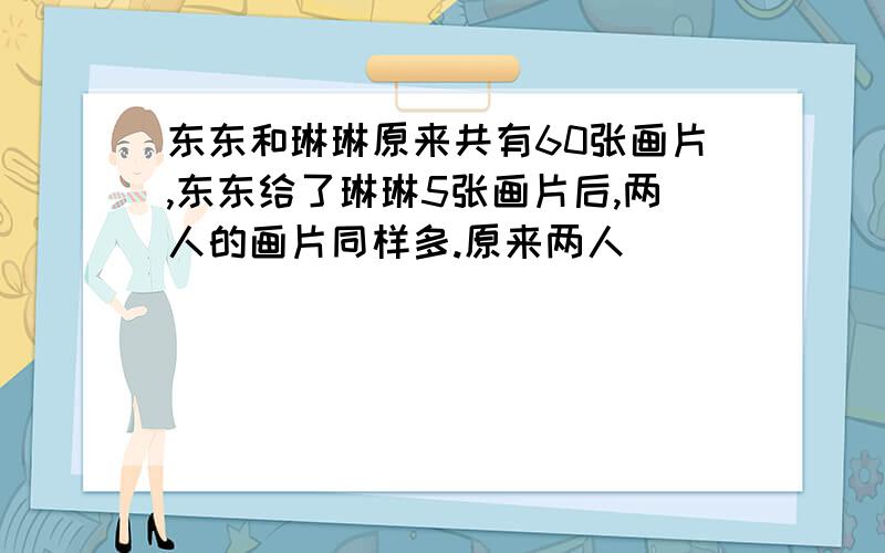 东东和琳琳原来共有60张画片,东东给了琳琳5张画片后,两人的画片同样多.原来两人