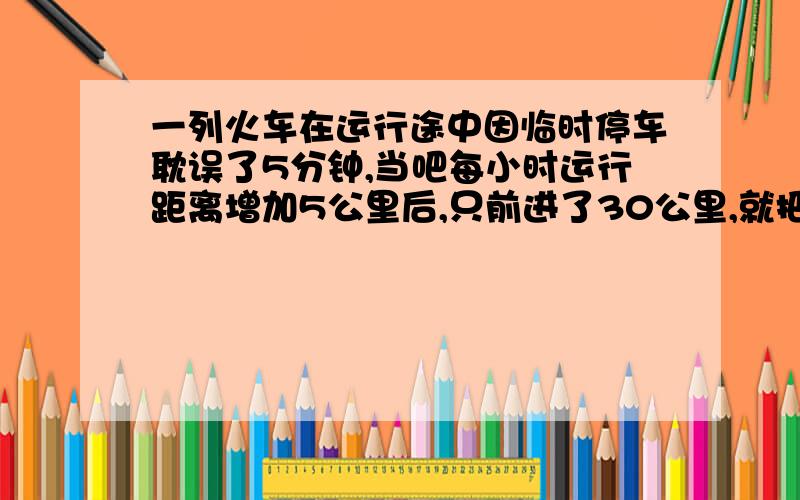 一列火车在运行途中因临时停车耽误了5分钟,当吧每小时运行距离增加5公里后,只前进了30公里,就把大雾的时间补上了,求火车