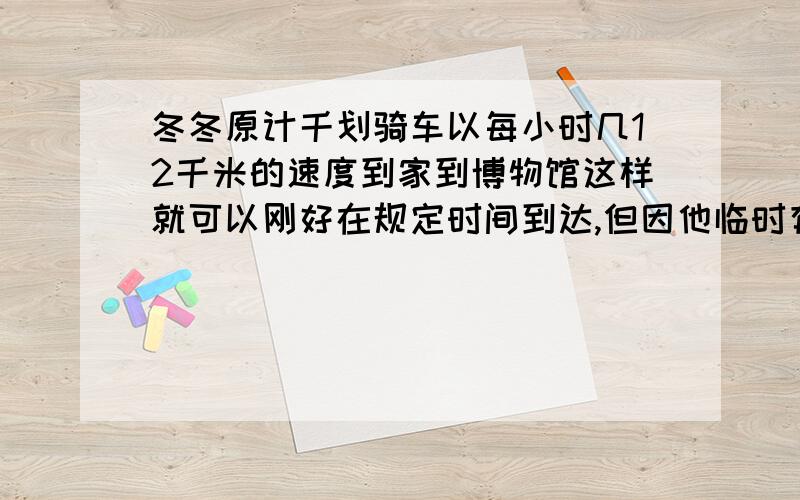 冬冬原计千划骑车以每小时几12千米的速度到家到博物馆这样就可以刚好在规定时间到达,但因他临时有事耽误了20分钟,只好以每