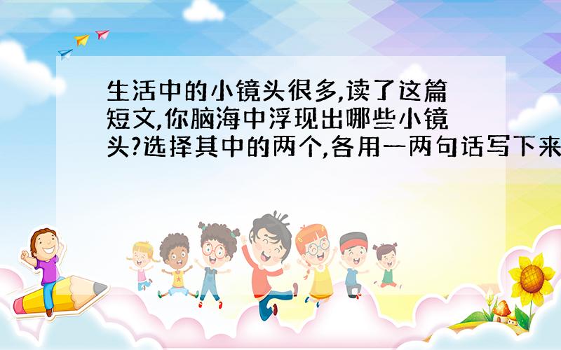 生活中的小镜头很多,读了这篇短文,你脑海中浮现出哪些小镜头?选择其中的两个,各用一两句话写下来.